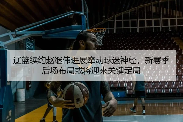 辽篮续约赵继伟进展牵动球迷神经，新赛季后场布局或将迎来关键定局